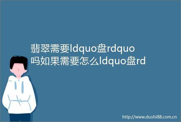 翡翠需要ldquo盘rdquo吗如果需要怎么ldquo盘rdquo713