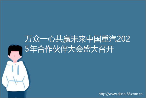 万众一心共赢未来重汽2025年合作伙伴大会盛大召开