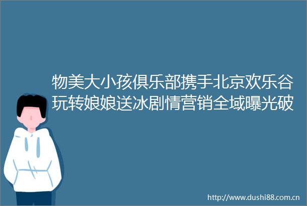 物美大小孩俱乐部携手北京欢乐谷玩转娘娘送冰剧情营销全域破亿引爆消费热潮