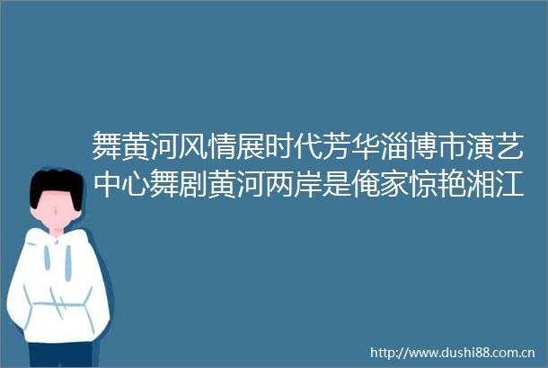 舞黄河风情展时代芳华淄博市演艺中心舞剧黄河两岸是俺家惊艳湘江畔