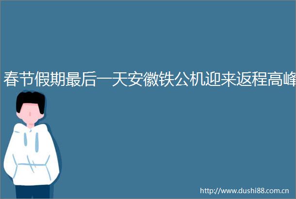 春节假期最后一天安徽铁公机迎来返程高峰