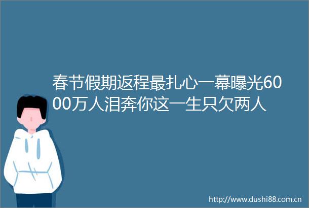 春节假期返程最扎心一幕6000万人泪奔你这一生只欠两人