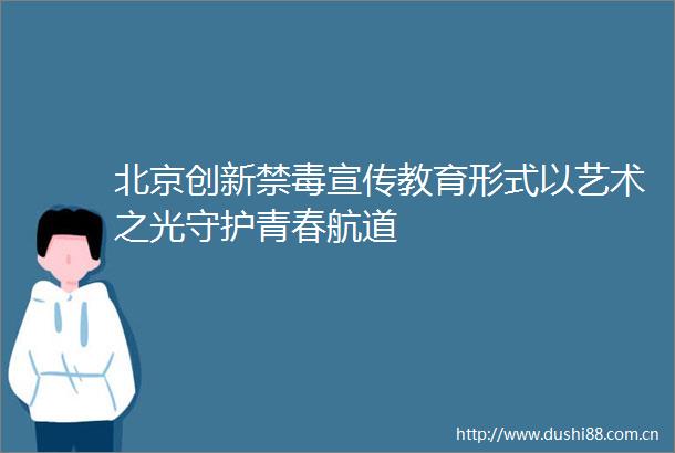 北京创新禁毒宣传教育形式以艺术之光守护青春航道