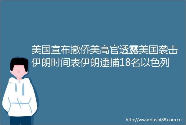 美国宣布撤侨美高官透露美国袭击伊朗时间表伊朗逮捕18名以色列特工