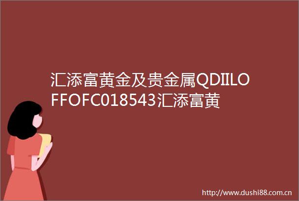 汇添富黄金及贵金属QDIILOFFOFC018543汇添富黄金及贵金属证券投资基金LOF基金合同