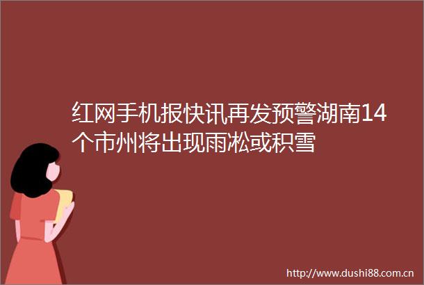 红网手机报快讯再发预警湖南14个市州将出现雨凇或积雪