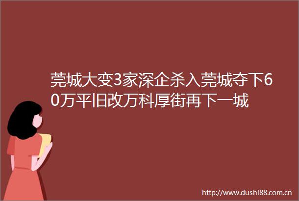 莞城大变3家深企杀入莞城夺下60万平旧改万科厚街再下一城