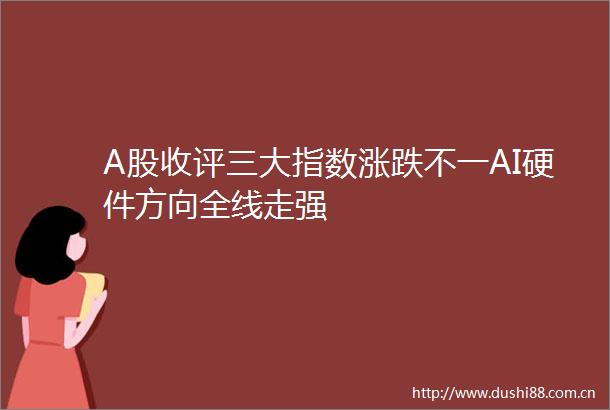 A股收评三大指数涨跌不一AI硬件方向全线走强