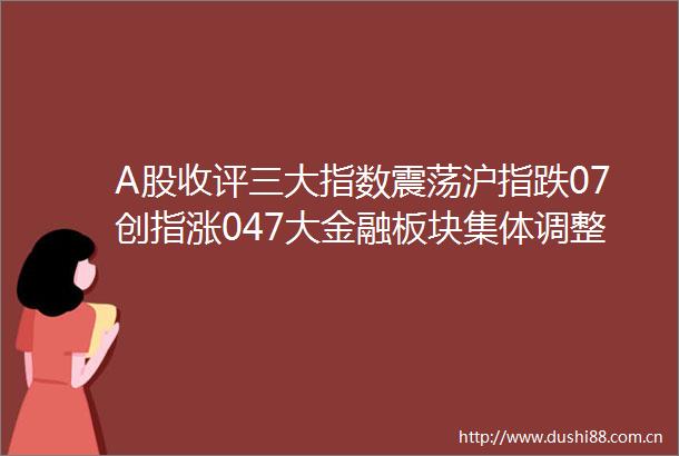 A股收评三大指数震荡沪指跌07创指涨047大金融板块集体调整超3300股上涨成交158万亿缩量475亿机构解读