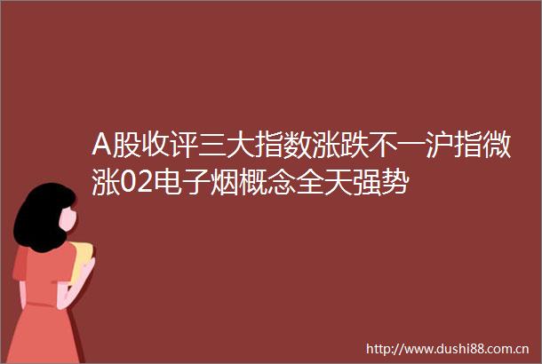A股收评三大指数涨跌不一沪指微涨02电子烟概念全天强势