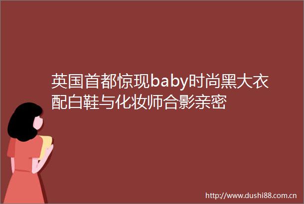 英国首都惊现baby时尚黑大衣配白鞋与化妆师合影亲密