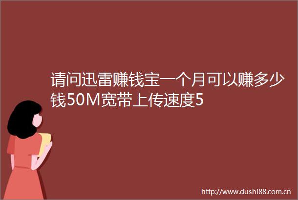 请问迅雷赚钱宝一个月可以赚多少钱50M宽带上传速度5