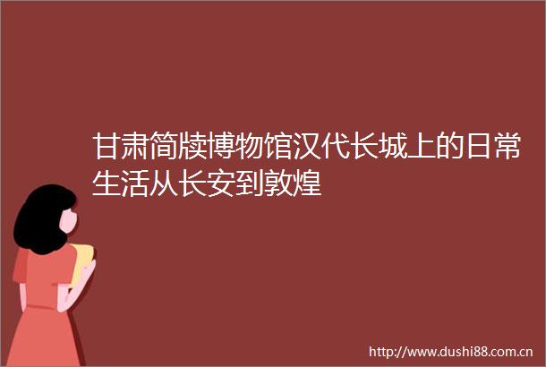甘肃简牍博物馆汉代长城上的日常生活从长安到敦煌