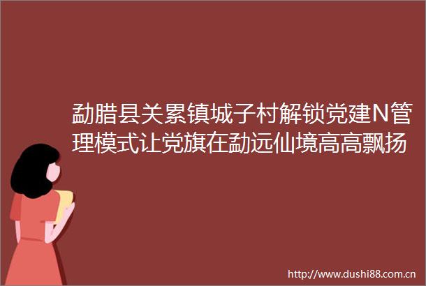 勐腊县关累镇城子村解锁党建N管理模式让党旗在勐远仙境高高飘扬