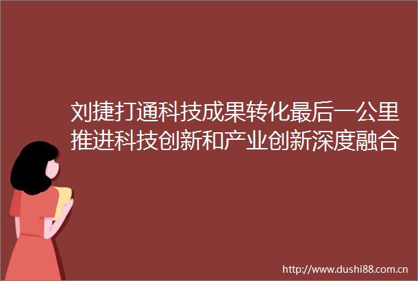 刘捷打通科技成果转化最后一公里推进科技创新和产业创新深度融合取得更大实效