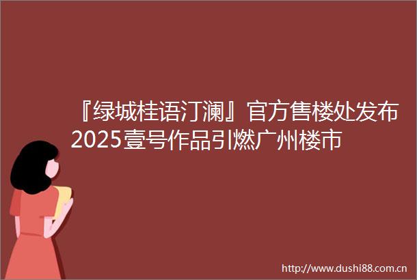 『绿城桂语汀澜』官方售楼处发布2025壹号作品引燃广州楼市