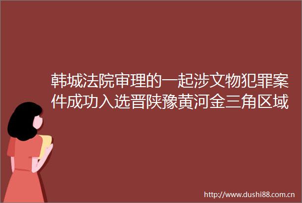 韩城审理的一起涉文物案件成功入选晋陕豫黄河金三角区域环境资源审判典型案例