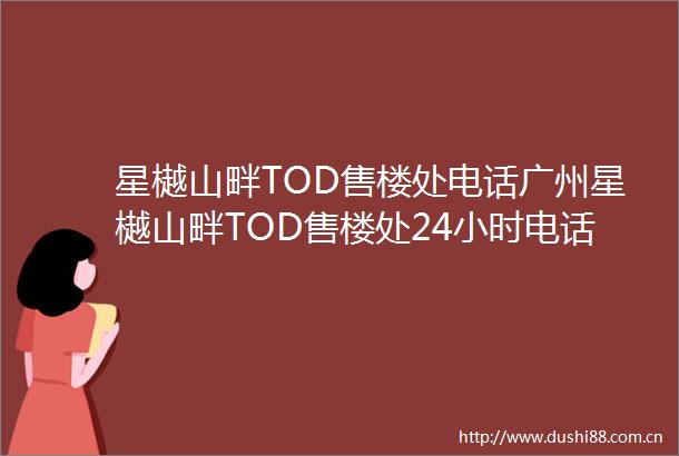星樾山畔TOD售楼处电话广州星樾山畔TOD售楼处24小时电话售楼中心位置价格