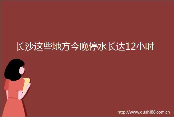 长沙这些地方今晚停水长达12小时