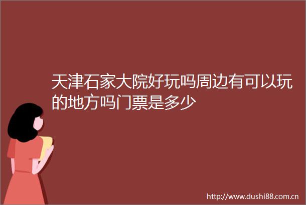 天津石家大院好玩吗周边有可以玩的地方吗门票是多少