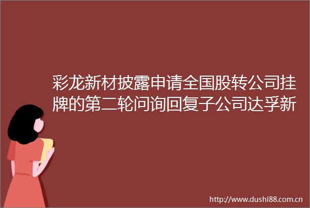 彩龙新材披露申请全国股转公司挂牌的第二轮问询回复子公司达孚新材提出的仲裁申请还未产生结果