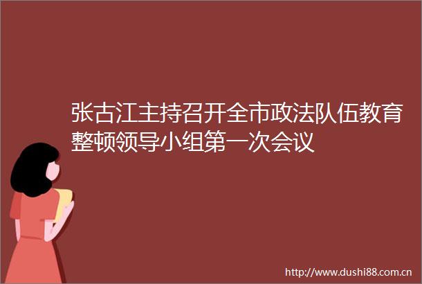 张古江主持召开全市政法队伍教育整顿小组第一次会议