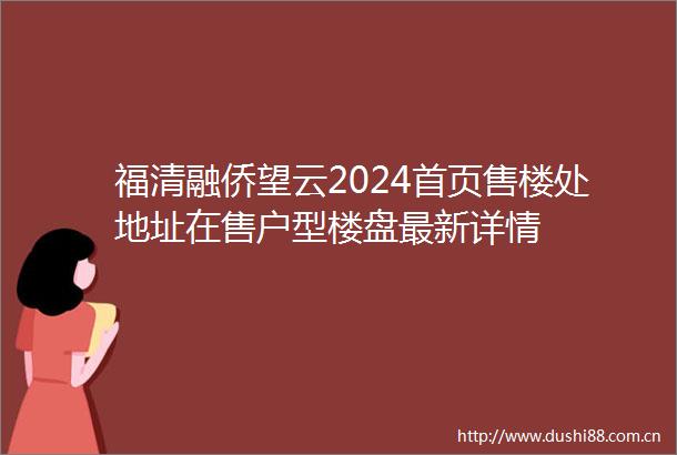 福清融侨望云2024首页售楼处地址在售户型楼盘最新详情