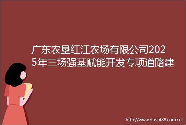 广东农垦红江农场有限公司2025年三场强基赋能开发专项道路建设项目竞争性磋商