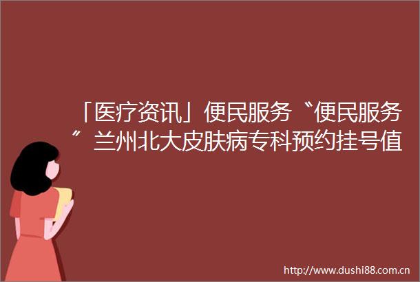 「医疗资讯」便民服务〝便民服务〞兰州北大皮肤病专科预约挂号值得信赖快捷就诊