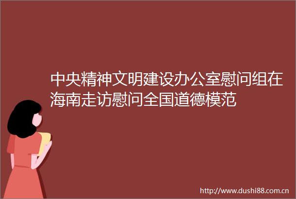 中央精神文明建设办公室慰问组在海南走访慰问全国道德模范