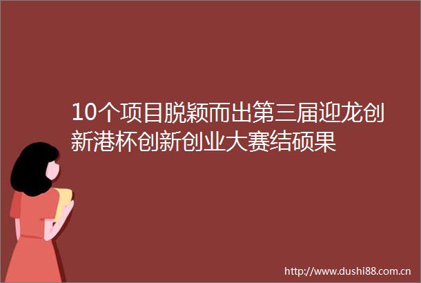 10个项目脱颖而出第三届迎龙创新港杯创新创业大赛结硕果
