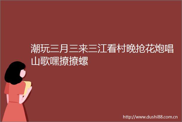 潮玩三月三来三江看村晚抢花炮唱山歌嘿撩撩螺