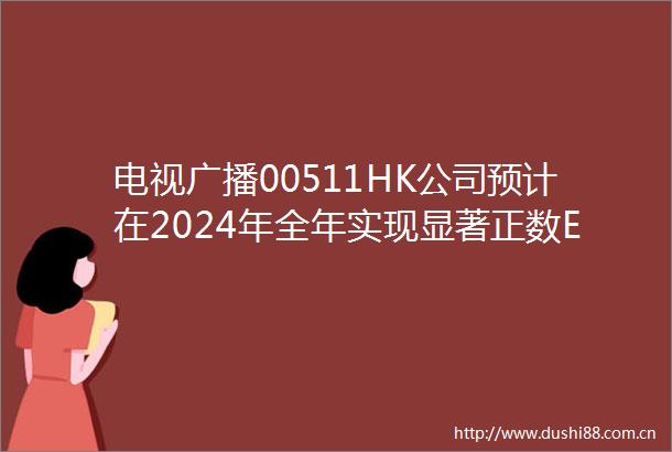 电视广播00511HK公司预计在2024年全年实现显著正数EBITDA