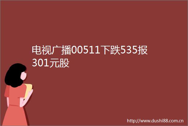 电视广播00511下跌535报301元股