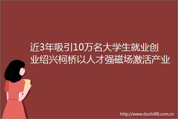 近3年吸引10万名大学生就业创业绍兴柯桥以人才强磁场激活产业创新新引擎