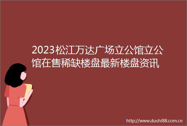 2023松江万达广场立公馆立公馆在售稀缺楼盘最新楼盘资讯