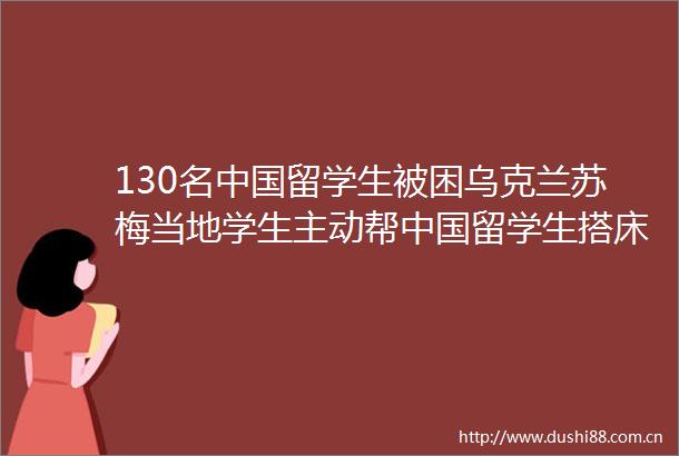 130名留学生被困乌克兰苏梅当地学生主动帮留学生搭床