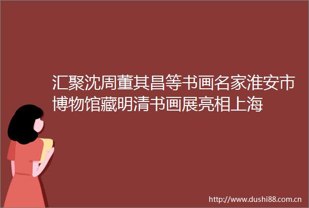 汇聚沈周董其昌等书画名家淮安市博物馆藏明清书画展亮相上海