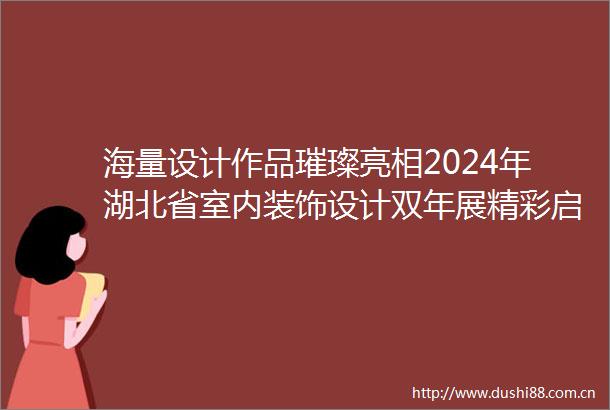 海量设计作品璀璨亮相2024年湖北省室内装饰设计双年展精彩启幕