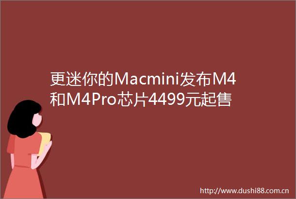 更迷你的Macmini发布M4和M4Pro芯片4499元起售