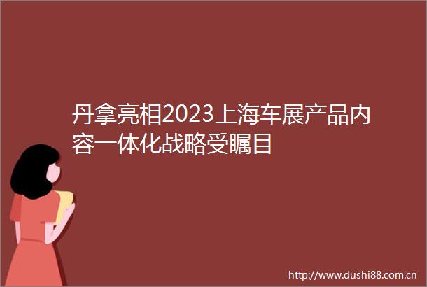 丹拿亮相2023上海车展产品内容一体化战略受瞩目