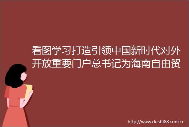 看图学习打造引领新时代对外开放重要门户总书记为海南自由贸易港擘画竞争力