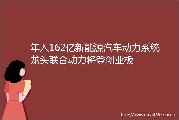 年入162亿新能源汽车动力系统龙头联合动力将登创业板