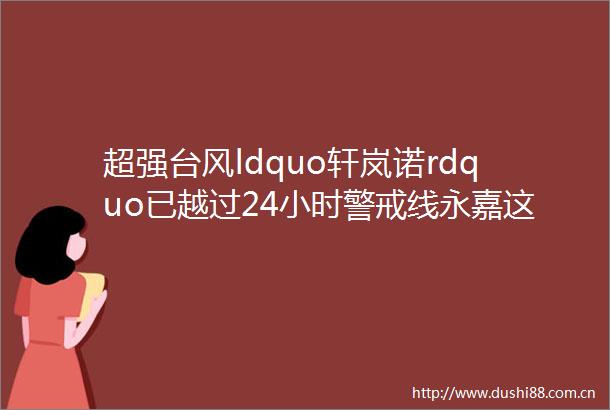 超强台风ldquo轩岚诺rdquo已越过24小时警戒线永嘉这些应急救援电话和避灾场所请收好关键时能救命
