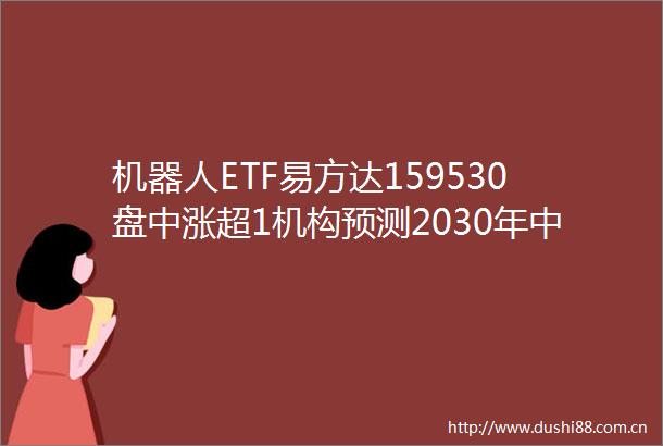 机器人ETF易方达159530盘中涨超1机构预测2030年人形机器人市场规模有望达到约8700亿元