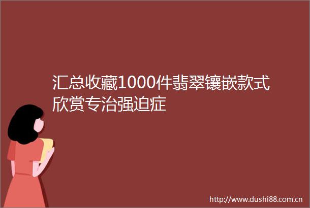汇总收藏1000件翡翠镶嵌款式欣赏专治强迫症
