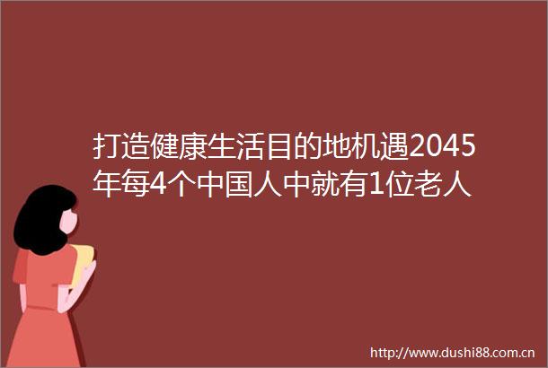 打造健康生活目的地机遇2045年每4个人中就有1位老人