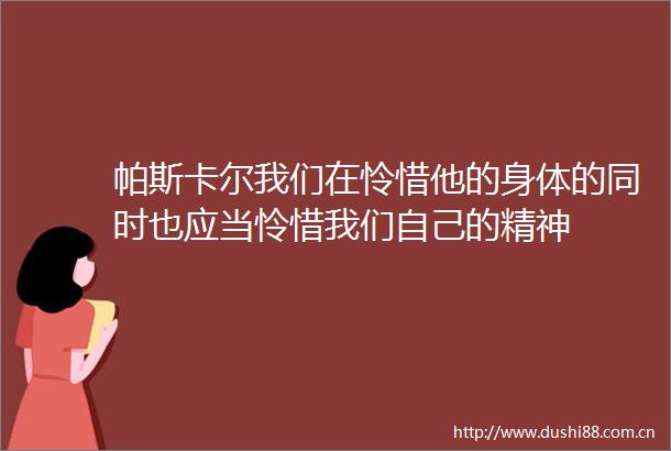 帕斯卡尔我们在怜惜他的身体的同时也应当怜惜我们自己的精神