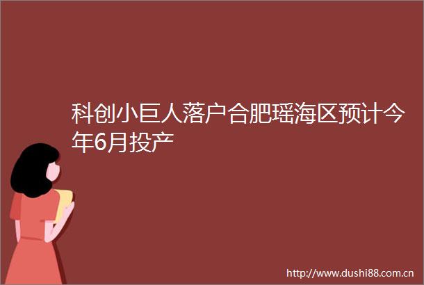 科创小巨人落户合肥瑶海区预计今年6月投产