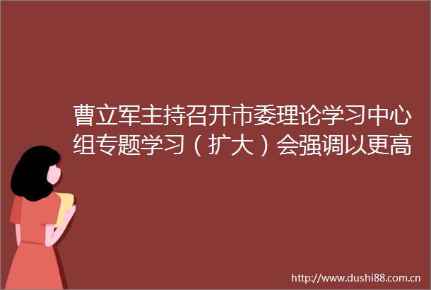 曹立军主持召开市委理论学习中心组专题学习（扩大）会强调以更高标准更实举措一体推进学查改持续推动学习教育走深走实见行见效